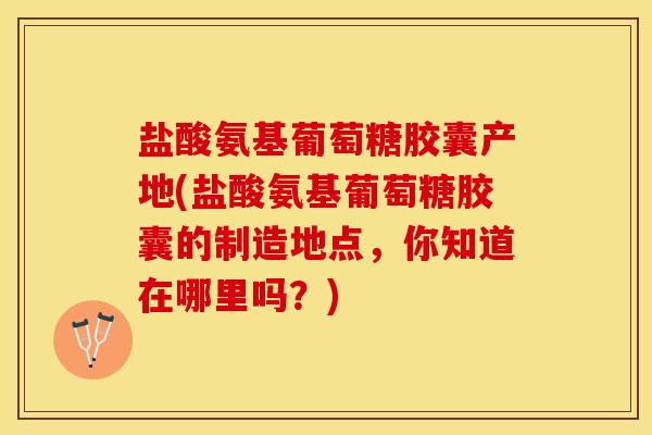 盐酸氨基葡萄糖胶囊产地(盐酸氨基葡萄糖胶囊的制造地点，你知道在哪里吗？)
