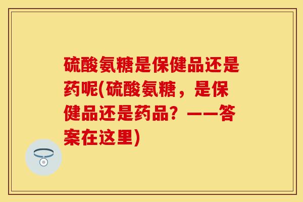 硫酸氨糖是保健品还是药呢(硫酸氨糖，是保健品还是药品？——答案在这里)