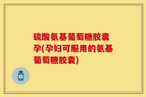 硫酸氨基葡萄糖胶囊 孕(孕妇可服用的氨基葡萄糖胶囊)