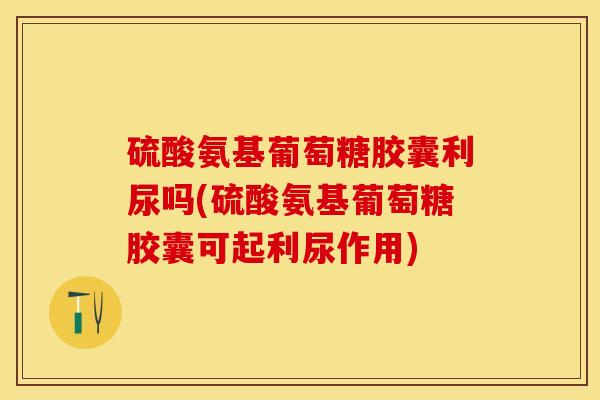 硫酸氨基葡萄糖胶囊利尿吗(硫酸氨基葡萄糖胶囊可起利尿作用)