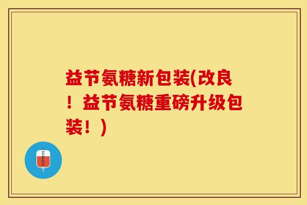 益节氨糖新包装(改良！益节氨糖重磅升级包装！)