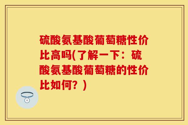 硫酸氨基酸葡萄糖性价比高吗(了解一下：硫酸氨基酸葡萄糖的性价比如何？)