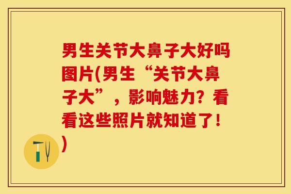 男生关节大鼻子大好吗图片(男生“关节大鼻子大”，影响魅力？看看这些照片就知道了！)