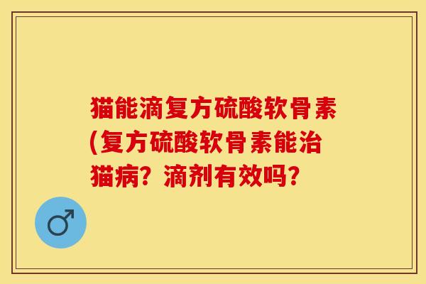 猫能滴复方硫酸软骨素(复方硫酸软骨素能治猫病？滴剂有效吗？