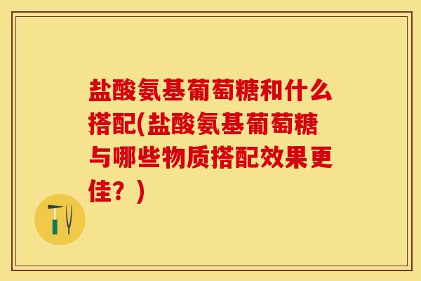 盐酸氨基葡萄糖和什么搭配(盐酸氨基葡萄糖与哪些物质搭配效果更佳？)