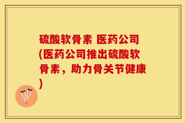 硫酸软骨素 医药公司(医药公司推出硫酸软骨素,助力骨关节健康) 硫酸软骨素 医药公司(医药公司推出硫酸软骨素,助力骨关节健康)