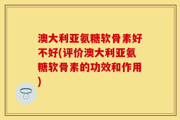澳大利亚氨糖软骨素好不好(评价澳大利亚氨糖软骨素的功效和作用)