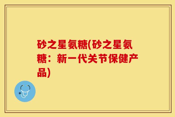砂之星氨糖(砂之星氨糖：新一代关节保健产品)