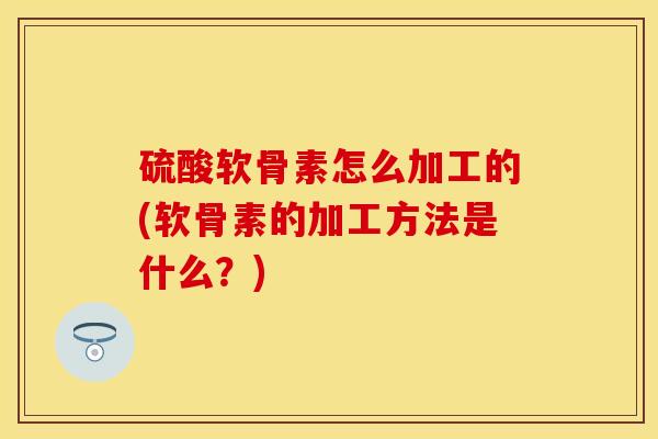 硫酸软骨素怎么加工的(软骨素的加工方法是什么？)