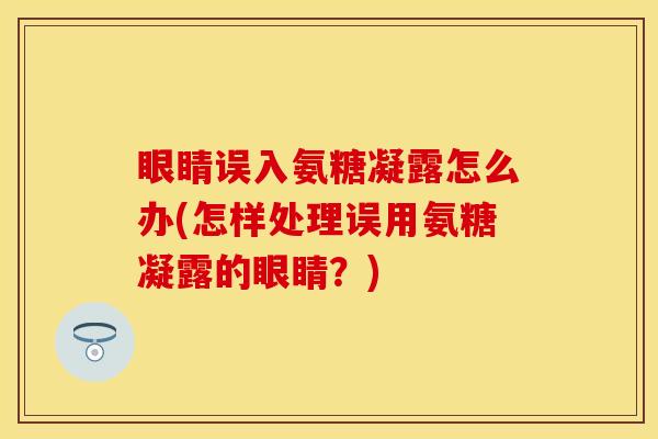 眼睛误入氨糖凝露怎么办(怎样处理误用氨糖凝露的眼睛？)