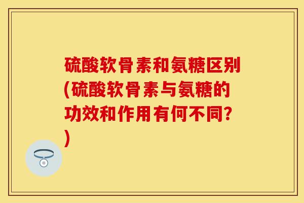 硫酸软骨素和氨糖区别(硫酸软骨素与氨糖的功效和作用有何不同？)