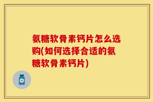氨糖软骨素钙片怎么选购(如何选择合适的氨糖软骨素钙片)