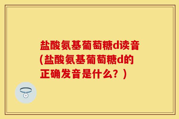 盐酸氨基葡萄糖d读音(盐酸氨基葡萄糖d的正确发音是什么？)