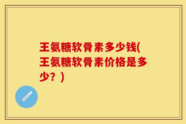 王氨糖软骨素多少钱(王氨糖软骨素价格是多少？)