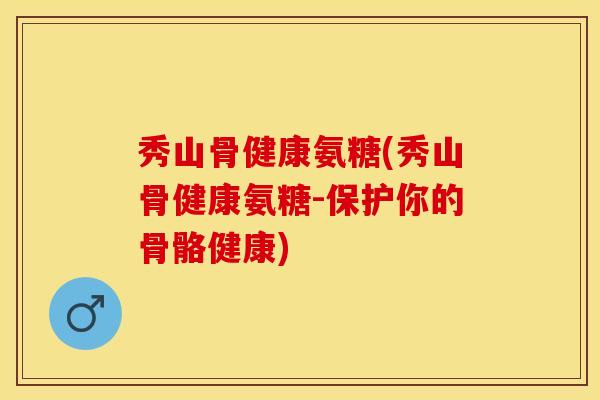 秀山骨健康氨糖(秀山骨健康氨糖-保护你的骨骼健康)