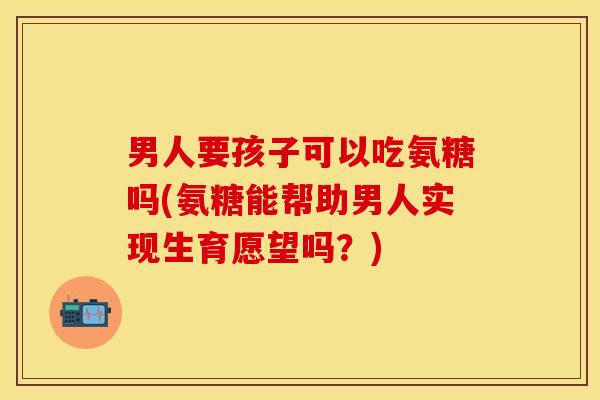 男人要孩子可以吃氨糖吗(氨糖能帮助男人实现生育愿望吗？)
