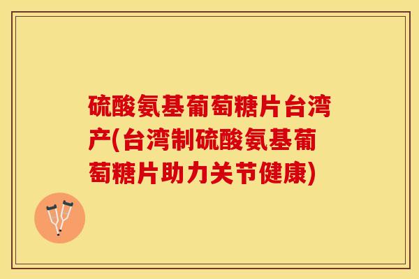 硫酸氨基葡萄糖片台湾产(台湾制硫酸氨基葡萄糖片助力关节健康)