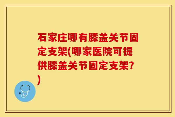 石家庄哪有膝盖关节固定支架(哪家医院可提供膝盖关节固定支架？)