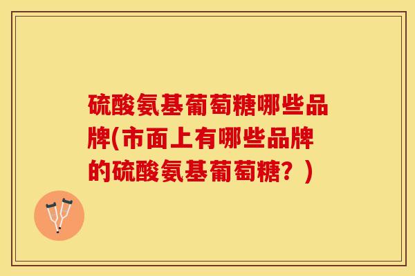 硫酸氨基葡萄糖哪些品牌(市面上有哪些品牌的硫酸氨基葡萄糖？)