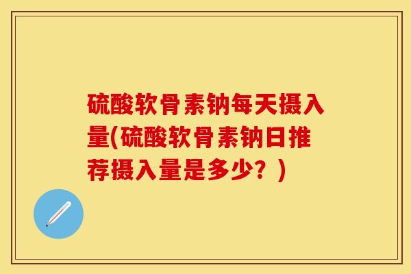 硫酸软骨素钠每天摄入量(硫酸软骨素钠日推荐摄入量是多少？)
