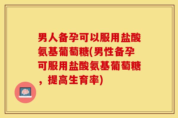 男人备孕可以服用盐酸氨基葡萄糖(男性备孕可服用盐酸氨基葡萄糖，提高生育率)
