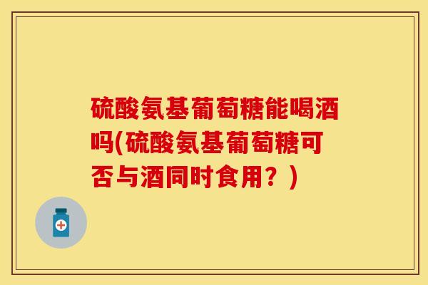 硫酸氨基葡萄糖能喝酒吗(硫酸氨基葡萄糖可否与酒同时食用？)