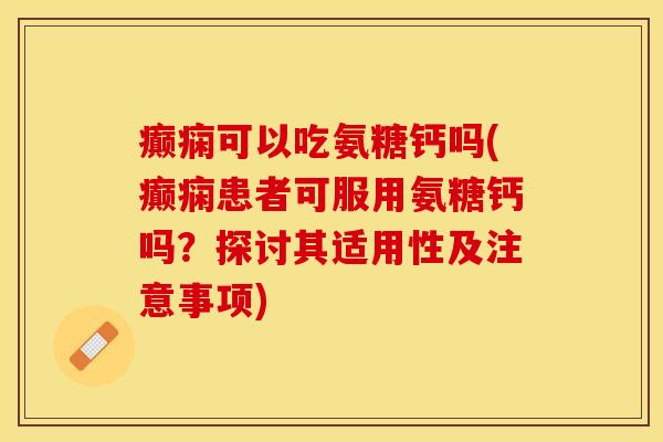 癫痫可以吃氨糖钙吗(癫痫患者可服用氨糖钙吗？探讨其适用性及注意事项)