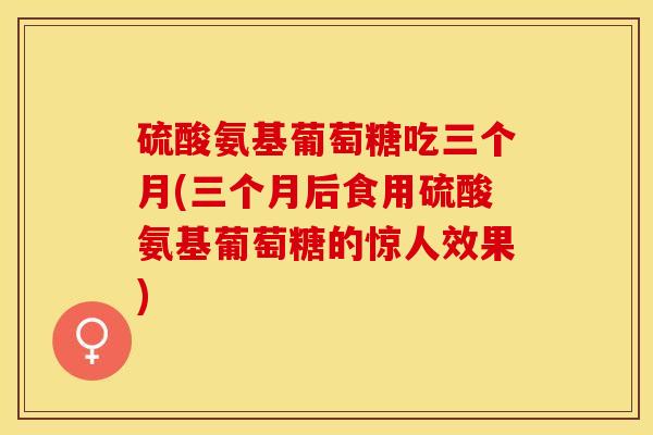 硫酸氨基葡萄糖吃三个月(三个月后食用硫酸氨基葡萄糖的惊人效果)