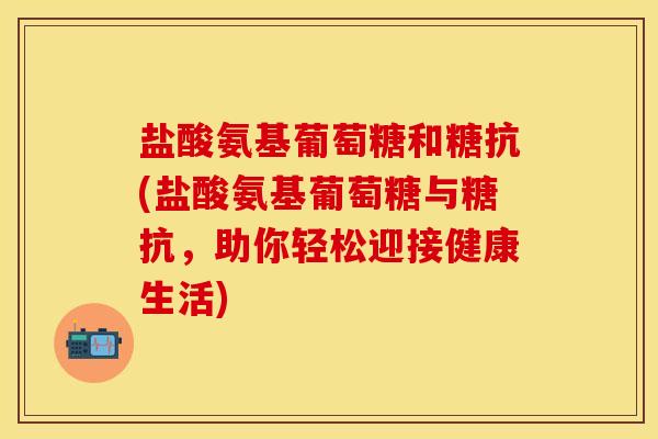 盐酸氨基葡萄糖和糖抗(盐酸氨基葡萄糖与糖抗,助你轻松迎接健康生活) 盐酸氨基葡萄糖和糖抗(盐酸氨基葡萄糖与糖抗,助你轻松迎接健康生活)