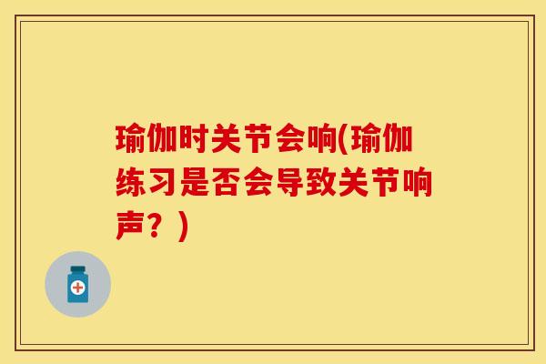 瑜伽时关节会响(瑜伽练习是否会导致关节响声？)