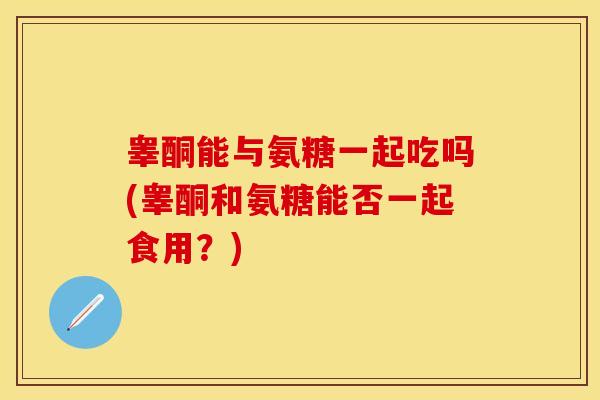 睾酮能与氨糖一起吃吗(睾酮和氨糖能否一起食用？)