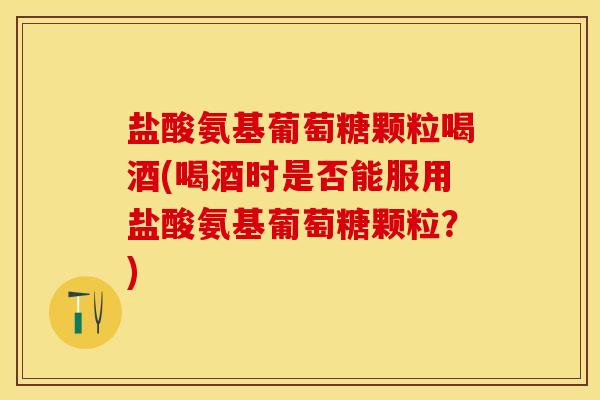 盐酸氨基葡萄糖颗粒喝酒(喝酒时是否能服用盐酸氨基葡萄糖颗粒？)