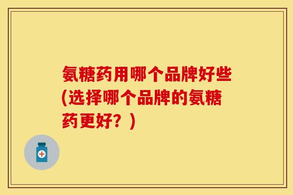 氨糖药用哪个品牌好些(选择哪个品牌的氨糖药更好？)