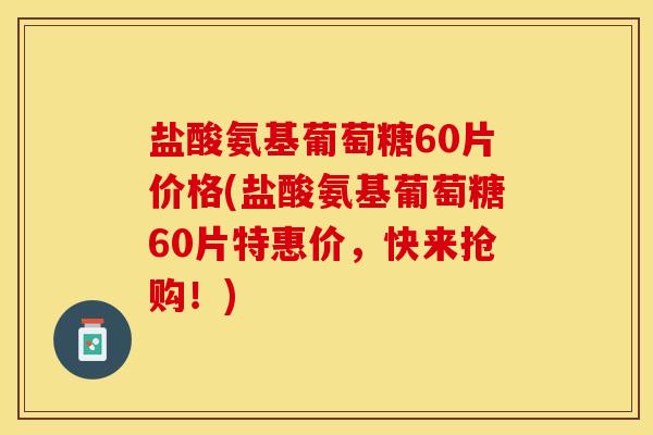 盐酸氨基葡萄糖60片价格(盐酸氨基葡萄糖60片特惠价，快来抢购！)