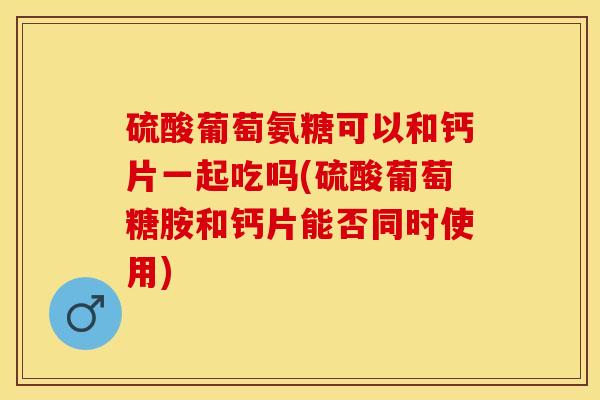 硫酸葡萄氨糖可以和钙片一起吃吗(硫酸葡萄糖胺和钙片能否同时使用) 硫酸葡萄氨糖可以和钙片一起吃吗(硫酸葡萄糖胺和钙片能否同时使用)