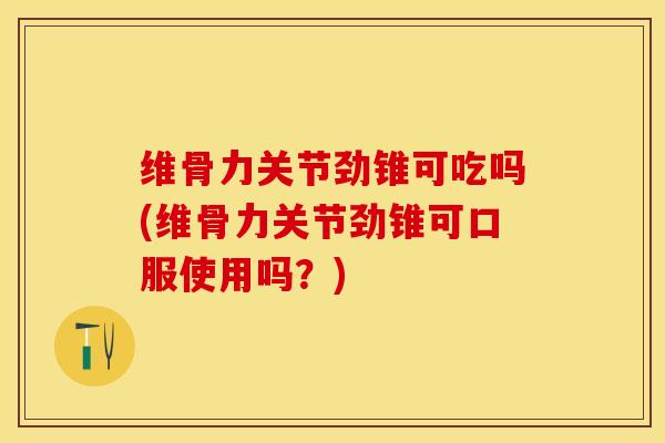 维骨力关节劲锥可吃吗(维骨力关节劲锥可口服使用吗？)