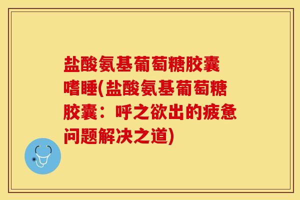 盐酸氨基葡萄糖胶囊 嗜睡(盐酸氨基葡萄糖胶囊：呼之欲出的疲惫问题解决之道)