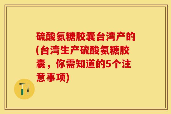 硫酸氨糖胶囊台湾产的(台湾生产硫酸氨糖胶囊，你需知道的5个注意事项)