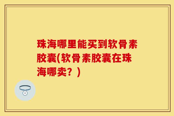 珠海哪里能买到软骨素胶囊(软骨素胶囊在珠海哪卖？)