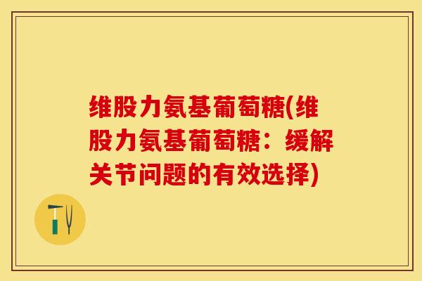 维股力氨基葡萄糖(维股力氨基葡萄糖：缓解关节问题的有效选择)