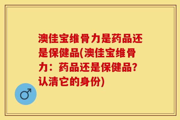 澳佳宝维骨力是药品还是保健品(澳佳宝维骨力：药品还是保健品？认清它的身份)