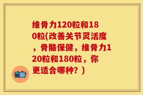 维骨力120粒和180粒(改善关节灵活度，骨骼保健，维骨力120粒和180粒，你更适合哪种？)