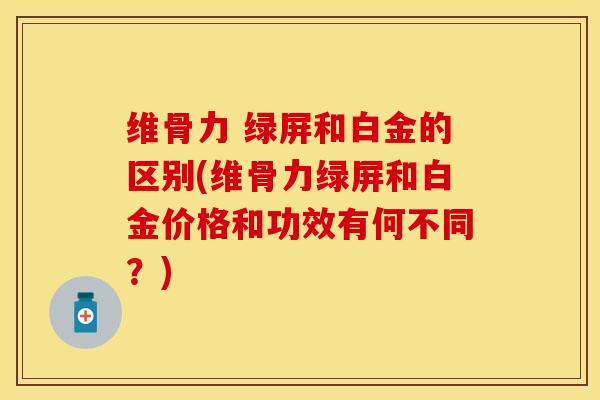 维骨力 绿屏和白金的区别(维骨力绿屏和白金价格和功效有何不同？)