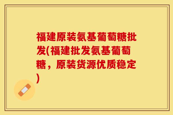 福建原装氨基葡萄糖批发(福建批发氨基葡萄糖，原装货源优质稳定)