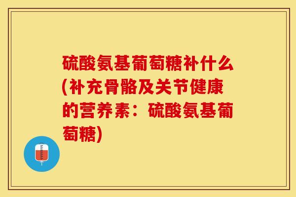 硫酸氨基葡萄糖补什么(补充骨骼及关节健康的营养素：硫酸氨基葡萄糖)