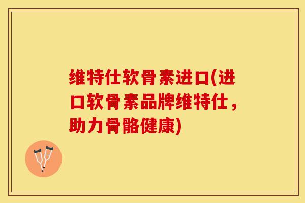 维特仕软骨素进口(进口软骨素品牌维特仕，助力骨骼健康)