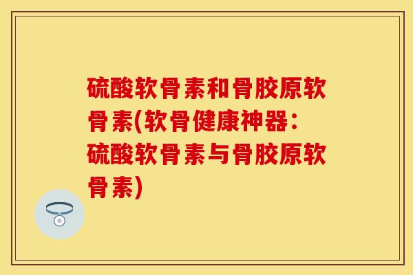 硫酸软骨素和骨胶原软骨素(软骨健康神器：硫酸软骨素与骨胶原软骨素)