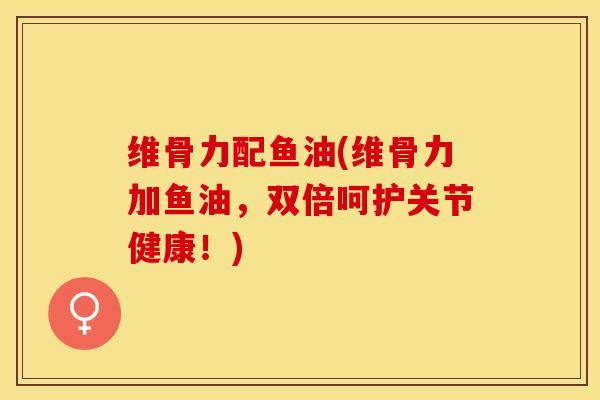 维骨力配鱼油(维骨力加鱼油,双倍呵护关节健康!) 维骨力配鱼油(维骨力加鱼油,双倍呵护关节健康!)