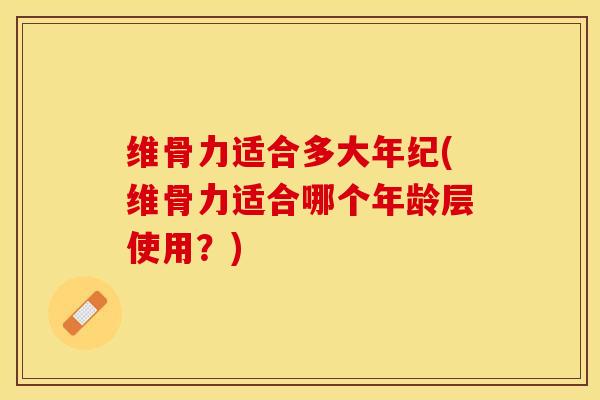 维骨力适合多大年纪(维骨力适合哪个年龄层使用？)