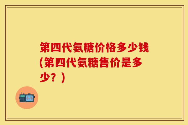 第四代氨糖价格多少钱(第四代氨糖售价是多少？)